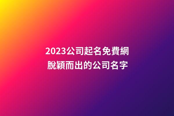 2023公司起名免費網 脫穎而出的公司名字